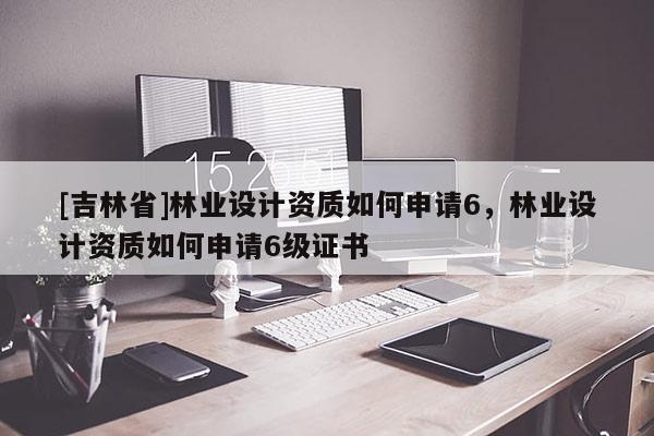 [吉林省]林業設計資質如何申請6，林業設計資質如何申請6級證書