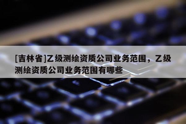 [吉林省]乙級測繪資質(zhì)公司業(yè)務范圍，乙級測繪資質(zhì)公司業(yè)務范圍有哪些