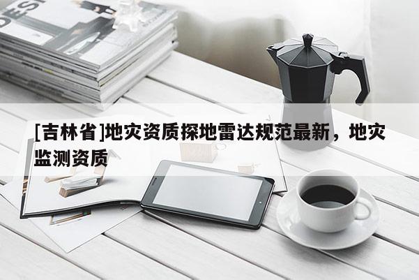 [吉林省]地災資質探地雷達規范最新，地災監測資質