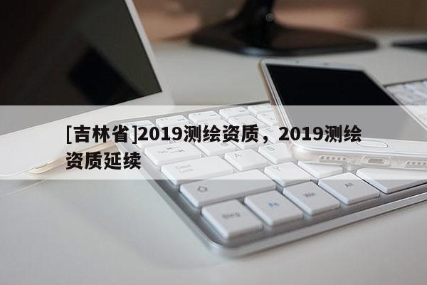 [吉林省]2019測繪資質，2019測繪資質延續