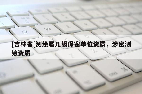 [吉林省]測繪屬幾級保密單位資質，涉密測繪資質