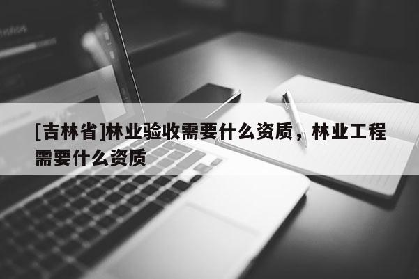 [吉林省]林業驗收需要什么資質，林業工程需要什么資質