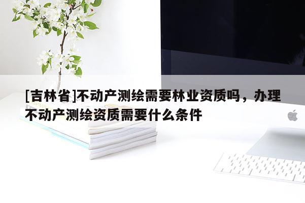 [吉林省]不動產測繪需要林業資質嗎，辦理不動產測繪資質需要什么條件