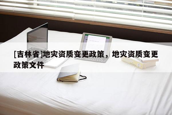 [吉林省]地災資質變更政策，地災資質變更政策文件