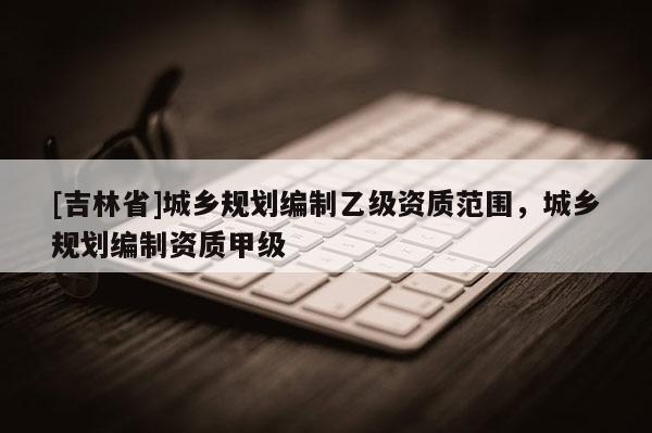 [吉林省]城鄉規劃編制乙級資質范圍，城鄉規劃編制資質甲級