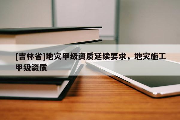 [吉林省]地災甲級資質延續要求，地災施工甲級資質