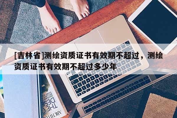 [吉林省]測繪資質證書有效期不超過，測繪資質證書有效期不超過多少年