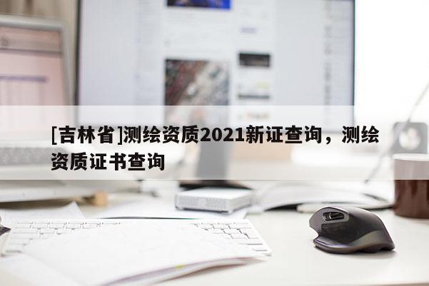 [吉林省]測繪資質2021新證查詢，測繪資質證書查詢