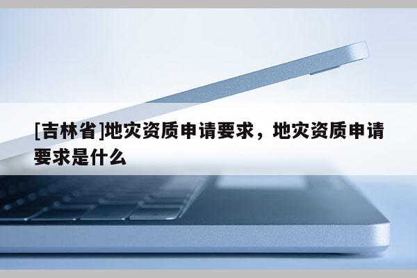 [吉林省]地災資質申請要求，地災資質申請要求是什么