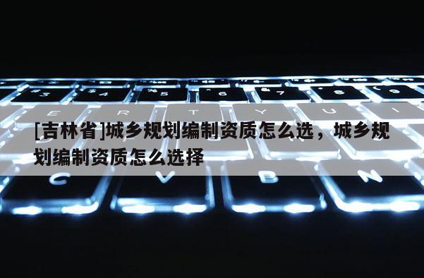 [吉林省]城鄉規劃編制資質怎么選，城鄉規劃編制資質怎么選擇