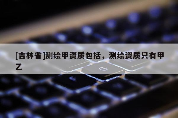 [吉林省]測繪甲資質包括，測繪資質只有甲乙