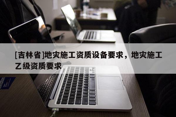 [吉林省]地災施工資質設備要求，地災施工乙級資質要求