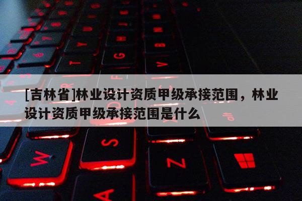 [吉林省]林業設計資質甲級承接范圍，林業設計資質甲級承接范圍是什么