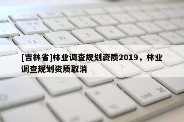 [吉林省]林業(yè)調(diào)查規(guī)劃資質(zhì)2019，林業(yè)調(diào)查規(guī)劃資質(zhì)取消