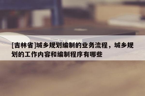 [吉林省]城鄉規劃編制的業務流程，城鄉規劃的工作內容和編制程序有哪些