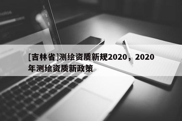 [吉林省]測繪資質新規2020，2020年測繪資質新政策