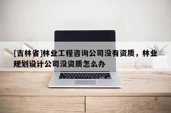 [吉林省]林業(yè)工程咨詢公司沒(méi)有資質(zhì)，林業(yè)規(guī)劃設(shè)計(jì)公司沒(méi)資質(zhì)怎么辦
