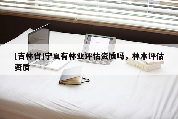 [吉林省]寧夏有林業評估資質嗎，林木評估資質