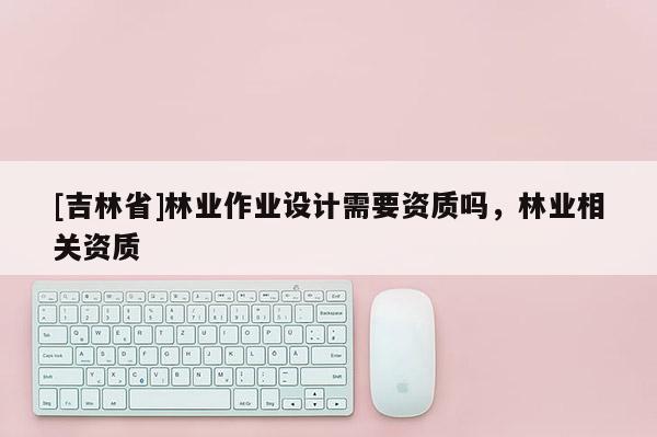 [吉林省]林業作業設計需要資質嗎，林業相關資質