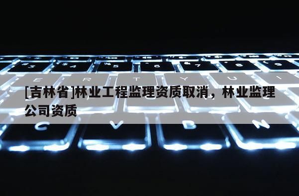 [吉林省]林業工程監理資質取消，林業監理公司資質
