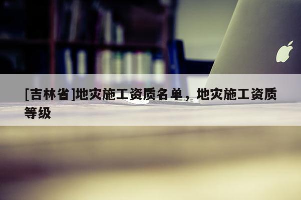 [吉林省]地災施工資質(zhì)名單，地災施工資質(zhì)等級