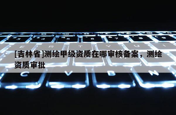 [吉林省]測(cè)繪甲級(jí)資質(zhì)在哪審核備案，測(cè)繪資質(zhì)審批