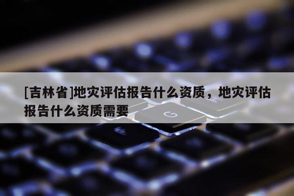 [吉林省]地災(zāi)評(píng)估報(bào)告什么資質(zhì)，地災(zāi)評(píng)估報(bào)告什么資質(zhì)需要