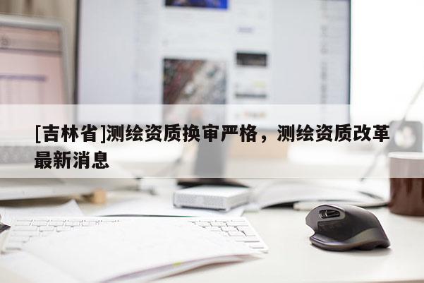 [吉林省]測繪資質換審嚴格，測繪資質改革最新消息