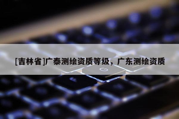 [吉林省]廣泰測繪資質(zhì)等級，廣東測繪資質(zhì)