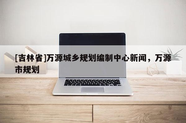 [吉林省]萬源城鄉規劃編制中心新聞，萬源市規劃