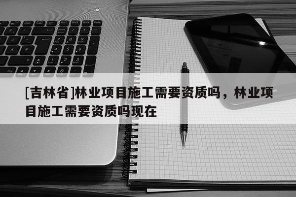 [吉林省]林業(yè)項(xiàng)目施工需要資質(zhì)嗎，林業(yè)項(xiàng)目施工需要資質(zhì)嗎現(xiàn)在