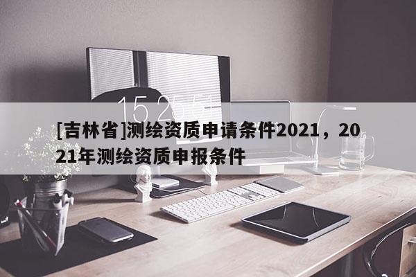 [吉林省]測繪資質申請條件2021，2021年測繪資質申報條件
