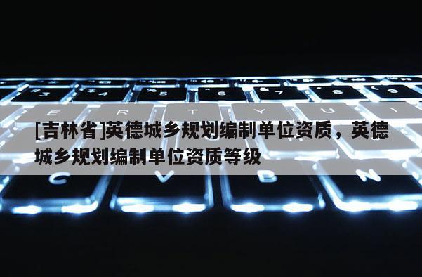 [吉林省]英德城鄉(xiāng)規(guī)劃編制單位資質(zhì)，英德城鄉(xiāng)規(guī)劃編制單位資質(zhì)等級