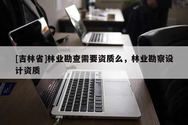 [吉林省]林業勘查需要資質么，林業勘察設計資質