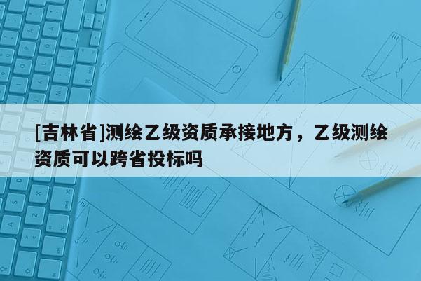 [吉林省]測繪乙級資質承接地方，乙級測繪資質可以跨省投標嗎