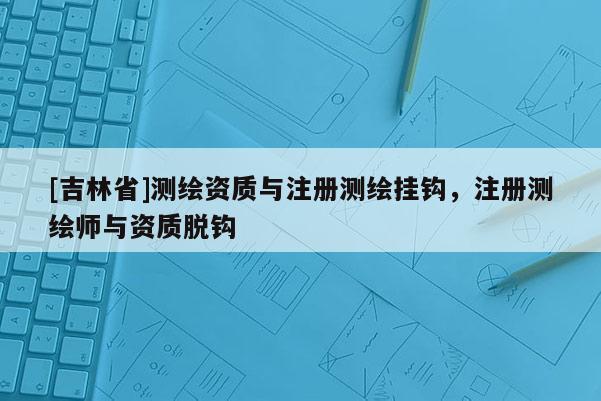 [吉林省]測繪資質與注冊測繪掛鉤，注冊測繪師與資質脫鉤
