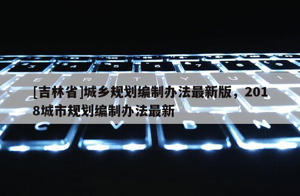 [吉林省]城鄉規劃編制辦法最新版，2018城市規劃編制辦法最新