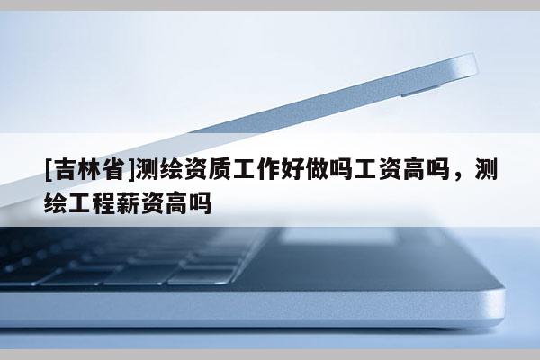 [吉林省]測繪資質工作好做嗎工資高嗎，測繪工程薪資高嗎