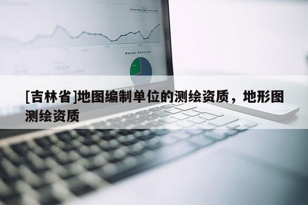 [吉林省]地圖編制單位的測繪資質，地形圖測繪資質