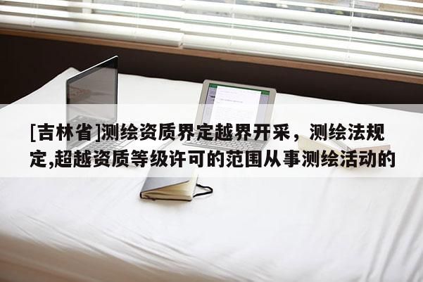 [吉林省]測繪資質界定越界開采，測繪法規定,超越資質等級許可的范圍從事測繪活動的