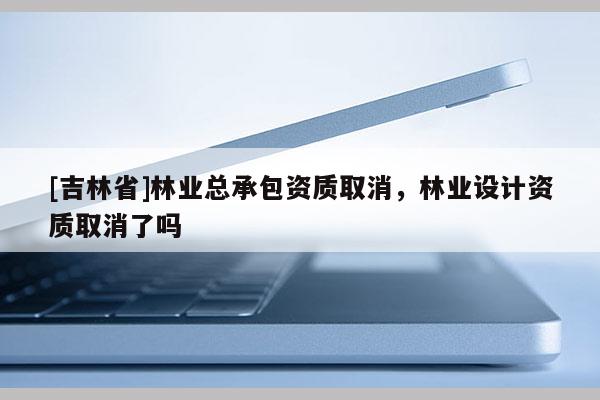 [吉林省]林業總承包資質取消，林業設計資質取消了嗎