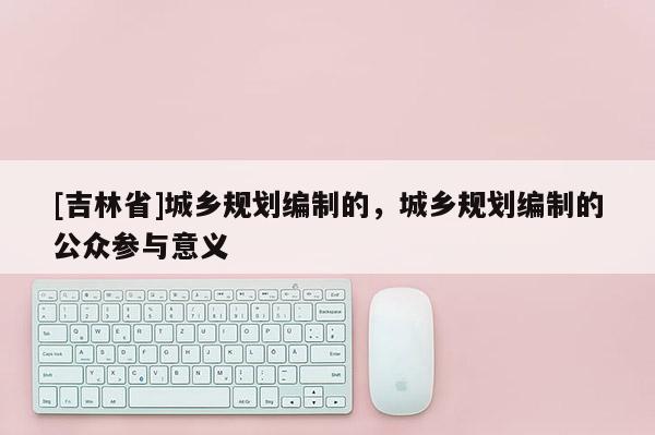 [吉林省]城鄉(xiāng)規(guī)劃編制的，城鄉(xiāng)規(guī)劃編制的公眾參與意義
