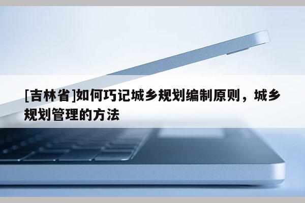 [吉林省]如何巧記城鄉規劃編制原則，城鄉規劃管理的方法