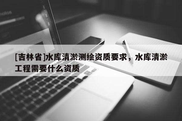 [吉林省]水庫清淤測繪資質要求，水庫清淤工程需要什么資質
