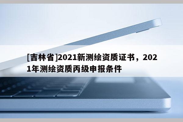 [吉林省]2021新測繪資質(zhì)證書，2021年測繪資質(zhì)丙級申報條件