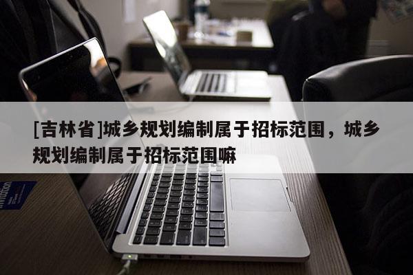 [吉林省]城鄉(xiāng)規(guī)劃編制屬于招標范圍，城鄉(xiāng)規(guī)劃編制屬于招標范圍嘛