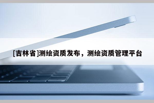 [吉林省]測繪資質發布，測繪資質管理平臺