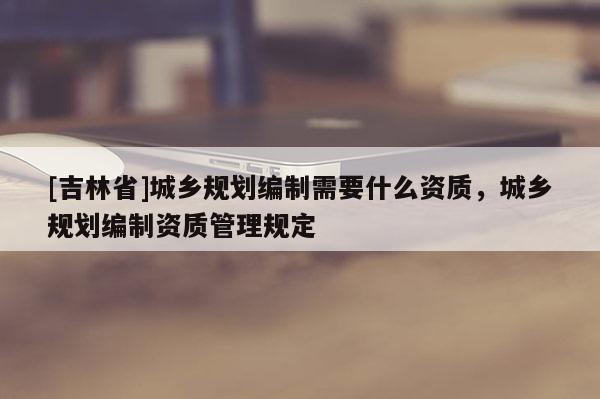 [吉林省]城鄉規劃編制需要什么資質，城鄉規劃編制資質管理規定