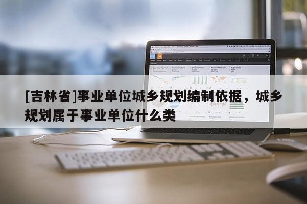 [吉林省]事業單位城鄉規劃編制依據，城鄉規劃屬于事業單位什么類