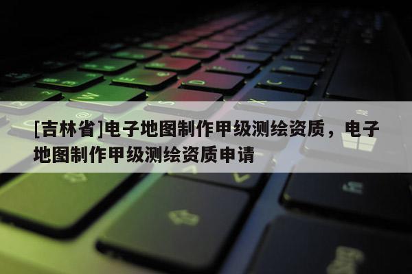 [吉林省]電子地圖制作甲級測繪資質，電子地圖制作甲級測繪資質申請